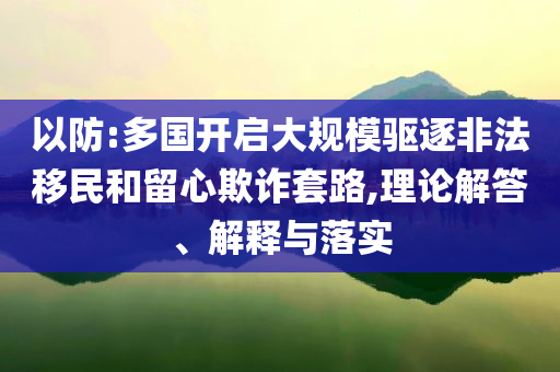 以防:多國開啟大規(guī)模驅(qū)逐非法移民和留心欺詐套路,理論解答、解釋與落實