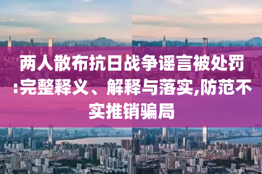 兩人散布抗日戰(zhàn)爭謠言被處罰:完整釋義、解釋與落實,防范不實推銷騙局