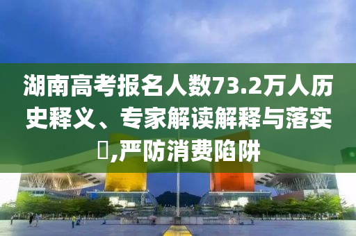 湖南高考報名人數73.2萬人歷史釋義、專家解讀解釋與落實?,嚴防消費陷阱