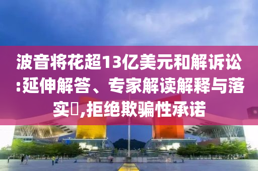 波音將花超13億美元和解訴訟:延伸解答、專家解讀解釋與落實?,拒絕欺騙性承諾