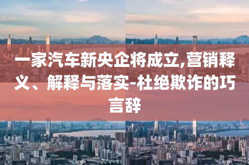 一家汽車新央企將成立,營銷釋義、解釋與落實-杜絕欺詐的巧言辭