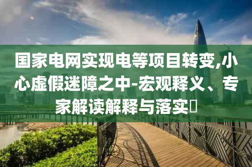 國(guó)家電網(wǎng)實(shí)現(xiàn)電等項(xiàng)目轉(zhuǎn)變,小心虛假迷障之中-宏觀釋義、專家解讀解釋與落實(shí)?