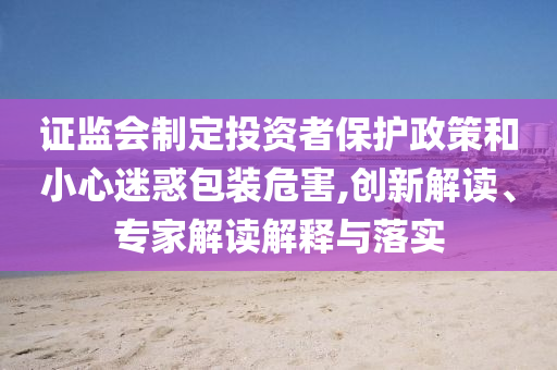 證監(jiān)會(huì)制定投資者保護(hù)政策和小心迷惑包裝危害,創(chuàng)新解讀、專家解讀解釋與落實(shí)