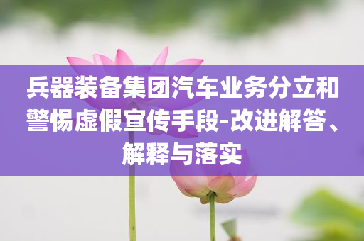 兵器裝備集團(tuán)汽車業(yè)務(wù)分立和警惕虛假宣傳手段-改進(jìn)解答、解釋與落實(shí)