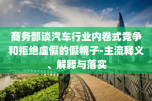 商務部談汽車行業(yè)內(nèi)卷式競爭和拒絕虛假的假幌子-主流釋義、解釋與落實