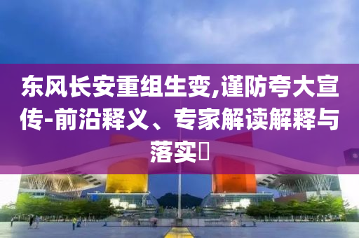 東風(fēng)長安重組生變,謹(jǐn)防夸大宣傳-前沿釋義、專家解讀解釋與落實?