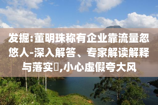 發(fā)掘:董明珠稱有企業(yè)靠流量忽悠人-深入解答、專家解讀解釋與落實(shí)?,小心虛假夸大風(fēng)