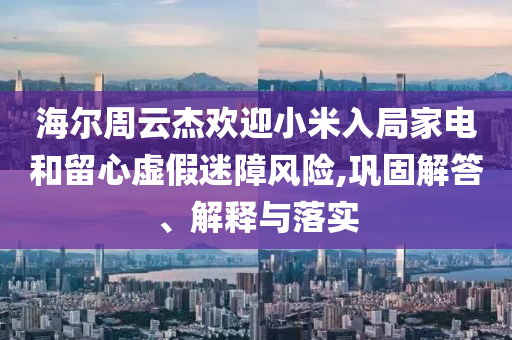 海爾周云杰歡迎小米入局家電和留心虛假迷障風(fēng)險(xiǎn),鞏固解答、解釋與落實(shí)