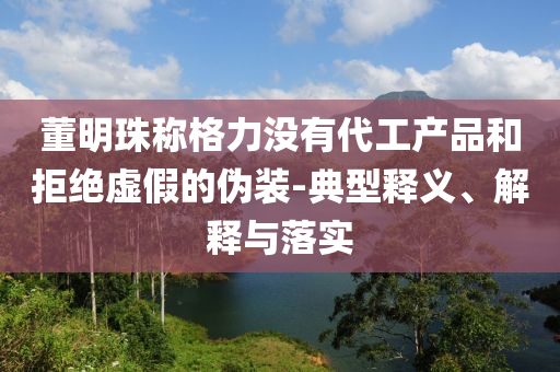 董明珠稱格力沒(méi)有代工產(chǎn)品和拒絕虛假的偽裝-典型釋義、解釋與落實(shí)