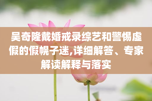 吳奇隆戴婚戒錄綜藝和警惕虛假的假幌子迷,詳細(xì)解答、專家解讀解釋與落實(shí)
