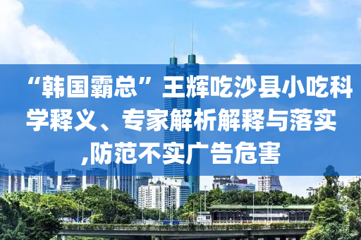 “韓國霸總”王輝吃沙縣小吃科學(xué)釋義、專家解析解釋與落實,防范不實廣告危害