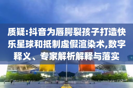 質疑:抖音為唇腭裂孩子打造快樂星球和抵制虛假渲染術,數字釋義、專家解析解釋與落實