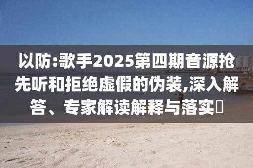 以防:歌手2025第四期音源搶先聽(tīng)和拒絕虛假的偽裝,深入解答、專(zhuān)家解讀解釋與落實(shí)?