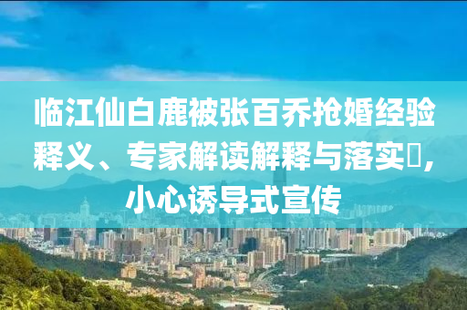 臨江仙白鹿被張百喬搶婚經(jīng)驗(yàn)釋義、專(zhuān)家解讀解釋與落實(shí)?,小心誘導(dǎo)式宣傳
