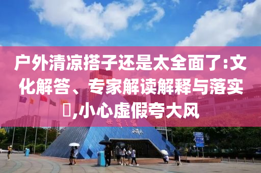 戶外清涼搭子還是太全面了:文化解答、專(zhuān)家解讀解釋與落實(shí)?,小心虛假夸大風(fēng)