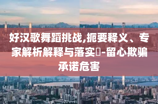 好漢歌舞蹈挑戰(zhàn),扼要釋義、專家解析解釋與落實(shí)?-留心欺騙承諾危害