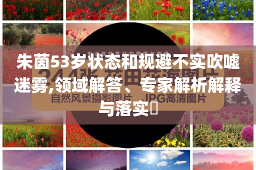 朱茵53歲狀態(tài)和規(guī)避不實吹噓迷霧,領(lǐng)域解答、專家解析解釋與落實?
