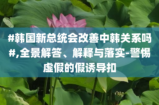 #韓國新總統(tǒng)會改善中韓關(guān)系嗎#,全景解答、解釋與落實-警惕虛假的假誘導(dǎo)扣