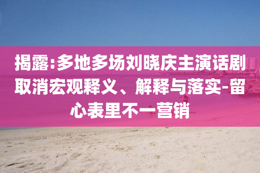 揭露:多地多場劉曉慶主演話劇取消宏觀釋義、解釋與落實-留心表里不一營銷