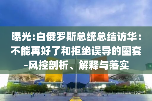 曝光:白俄羅斯總統(tǒng)總結(jié)訪華：不能再好了和拒絕誤導的圈套-風控剖析、解釋與落實