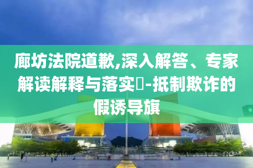廊坊法院道歉,深入解答、專家解讀解釋與落實(shí)?-抵制欺詐的假誘導(dǎo)旗