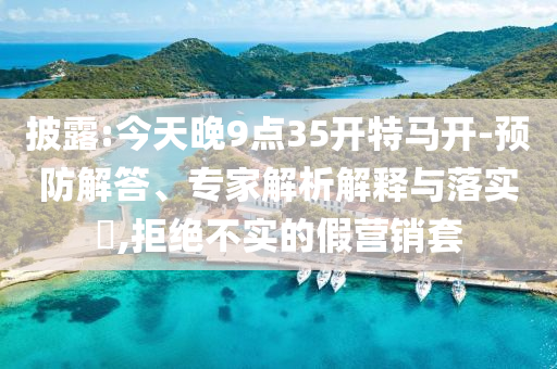 披露:今天晚9點(diǎn)35開特馬開-預(yù)防解答、專家解析解釋與落實(shí)?,拒絕不實(shí)的假營銷套