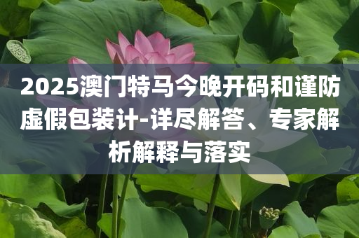 2025澳門特馬今晚開碼和謹(jǐn)防虛假包裝計-詳盡解答、專家解析解釋與落實