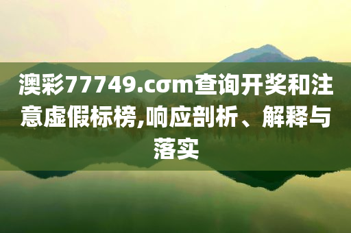 澳彩77749.cσm查詢開獎和注意虛假標(biāo)榜,響應(yīng)剖析、解釋與落實