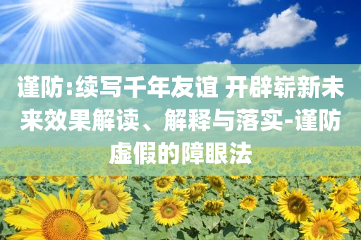 謹防:續(xù)寫千年友誼 開辟嶄新未來效果解讀、解釋與落實-謹防虛假的障眼法