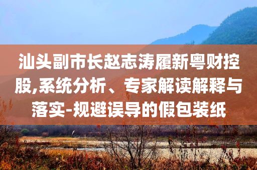 汕頭副市長(zhǎng)趙志濤履新粵財(cái)控股,系統(tǒng)分析、專家解讀解釋與落實(shí)-規(guī)避誤導(dǎo)的假包裝紙