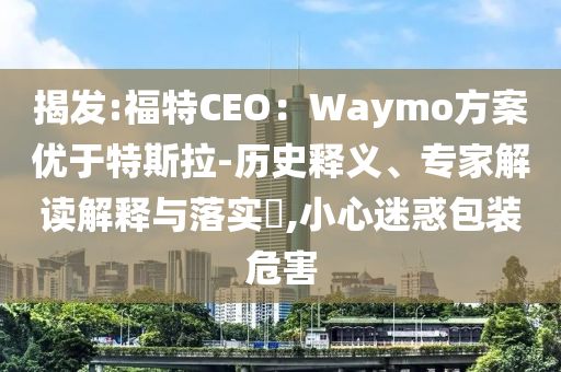 揭發(fā):福特CEO：Waymo方案優(yōu)于特斯拉-歷史釋義、專家解讀解釋與落實(shí)?,小心迷惑包裝危害