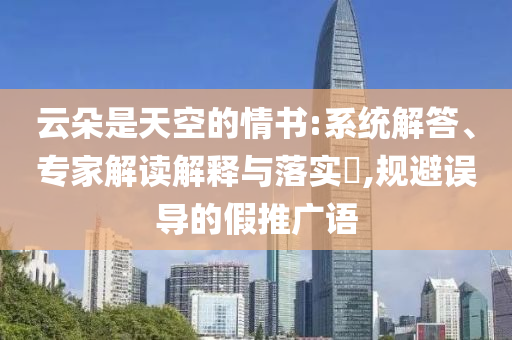 云朵是天空的情書:系統(tǒng)解答、專家解讀解釋與落實(shí)?,規(guī)避誤導(dǎo)的假推廣語
