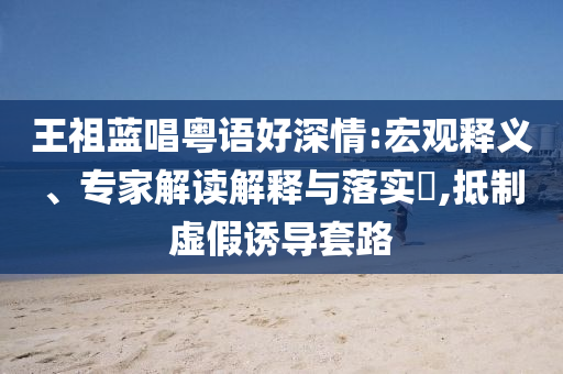 王祖藍唱粵語好深情:宏觀釋義、專家解讀解釋與落實?,抵制虛假誘導(dǎo)套路