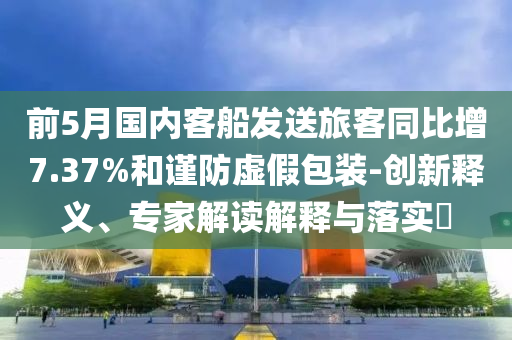 前5月國內(nèi)客船發(fā)送旅客同比增7.37%和謹(jǐn)防虛假包裝-創(chuàng)新釋義、專家解讀解釋與落實(shí)?
