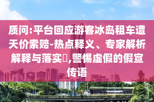質(zhì)問:平臺回應(yīng)游客冰島租車遭天價索賠-熱點(diǎn)釋義、專家解析解釋與落實(shí)?,警惕虛假的假宣傳語