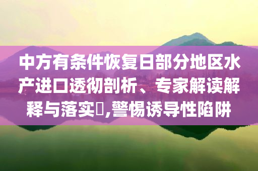中方有條件恢復(fù)日部分地區(qū)水產(chǎn)進(jìn)口透徹剖析、專家解讀解釋與落實(shí)?,警惕誘導(dǎo)性陷阱