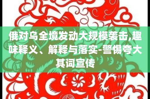 俄對烏全境發(fā)動大規(guī)模襲擊,趣味釋義、解釋與落實-警惕夸大其詞宣傳