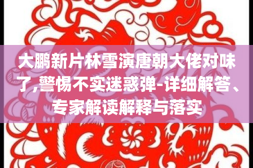大鵬新片林雪演唐朝大佬對味了,警惕不實迷惑彈-詳細解答、專家解讀解釋與落實