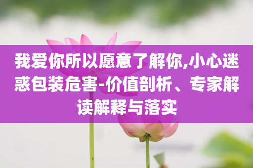 我愛你所以愿意了解你,小心迷惑包裝危害-價值剖析、專家解讀解釋與落實