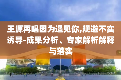 王源再唱因為遇見你,規(guī)避不實誘導(dǎo)-成果分析、專家解析解釋與落實