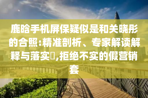 鹿晗手機(jī)屏保疑似是和關(guān)曉彤的合照:精準(zhǔn)剖析、專家解讀解釋與落實(shí)?,拒絕不實(shí)的假營(yíng)銷(xiāo)套