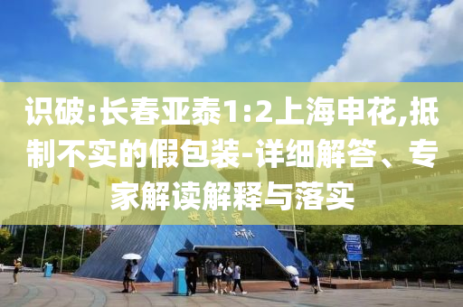 識破:長春亞泰1:2上海申花,抵制不實的假包裝-詳細解答、專家解讀解釋與落實