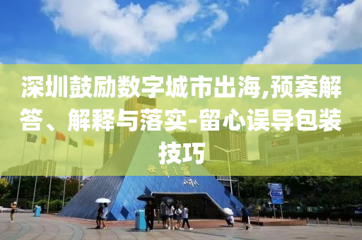 深圳鼓勵數(shù)字城市出海,預案解答、解釋與落實-留心誤導包裝技巧