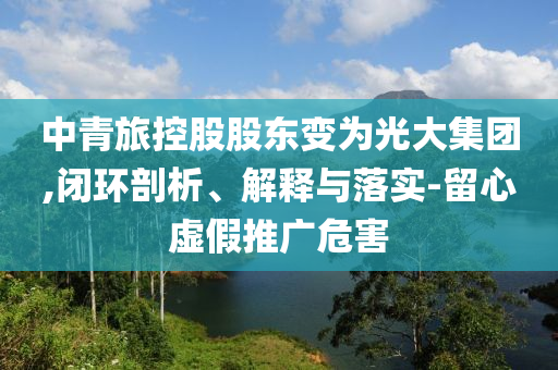 中青旅控股股東變?yōu)楣獯蠹瘓F(tuán),閉環(huán)剖析、解釋與落實(shí)-留心虛假推廣危害