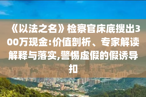 《以法之名》檢察官床底搜出300萬現(xiàn)金:價值剖析、專家解讀解釋與落實,警惕虛假的假誘導(dǎo)扣