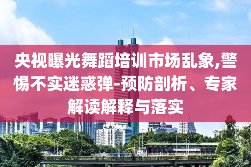 央視曝光舞蹈培訓(xùn)市場(chǎng)亂象,警惕不實(shí)迷惑彈-預(yù)防剖析、專(zhuān)家解讀解釋與落實(shí)