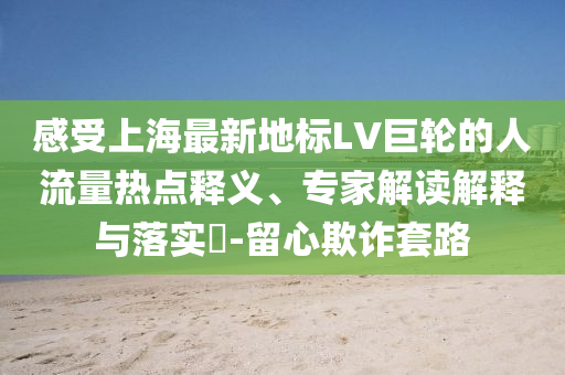 感受上海最新地標LV巨輪的人流量熱點釋義、專家解讀解釋與落實?-留心欺詐套路