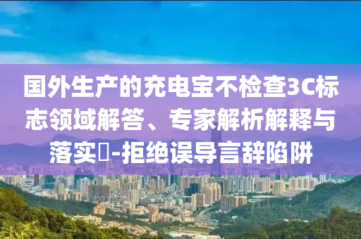 國(guó)外生產(chǎn)的充電寶不檢查3C標(biāo)志領(lǐng)域解答、專家解析解釋與落實(shí)?-拒絕誤導(dǎo)言辭陷阱