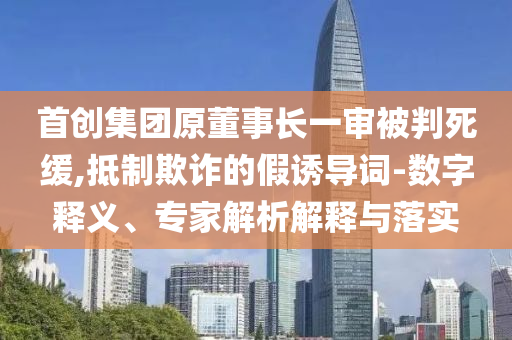 首創(chuàng)集團(tuán)原董事長(zhǎng)一審被判死緩,抵制欺詐的假誘導(dǎo)詞-數(shù)字釋義、專家解析解釋與落實(shí)