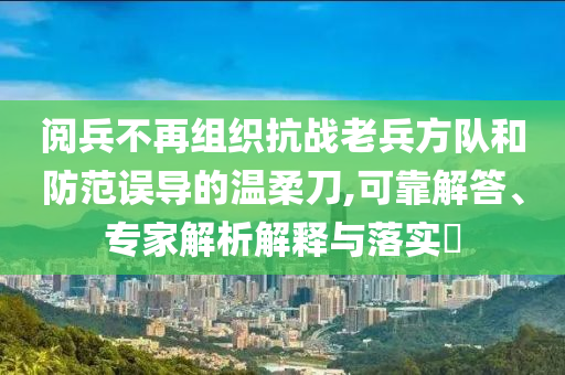 閱兵不再組織抗戰(zhàn)老兵方隊和防范誤導(dǎo)的溫柔刀,可靠解答、專家解析解釋與落實?